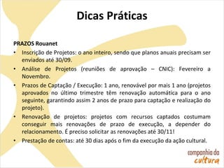 Dicas Práticas
PRAZOS Rouanet
• Inscrição de Projetos: o ano inteiro, sendo que planos anuais precisam ser
enviados até 30/09.
• Análise de Projetos (reuniões de aprovação – CNIC): Fevereiro a
Novembro.
• Prazos de Captação / Execução: 1 ano, renovável por mais 1 ano (projetos
aprovados no último trimestre têm renovação automática para o ano
seguinte, garantindo assim 2 anos de prazo para captação e realização do
projeto).
• Renovação de projetos: projetos com recursos captados costumam
conseguir mais renovações de prazo de execução, a depender do
relacionamento. É preciso solicitar as renovações até 30/11!
• Prestação de contas: até 30 dias após o fim da execução da ação cultural.
 