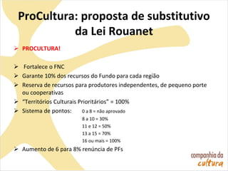 ProCultura: proposta de substitutivo
da Lei Rouanet
 PROCULTURA!
 Fortalece o FNC
 Garante 10% dos recursos do Fundo para cada região
 Reserva de recursos para produtores independentes, de pequeno porte
ou cooperativas
 “Territórios Culturais Prioritários” = 100%
 Sistema de pontos: 0 a 8 = não aprovado
8 a 10 = 30%
11 e 12 = 50%
13 a 15 = 70%
16 ou mais = 100%
 Aumento de 6 para 8% renúncia de PFs
 