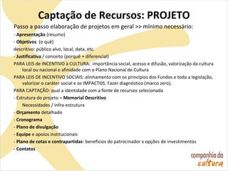 Captação de Recursos: PROJETO
Passo a passo elaboração de projetos em geral >> mínimo necessário:
- Apresentação (resumo)
- Objetivos (o quê)
descritivo: público alvo, local, data, etc.
- Justificativa / conceito (porquê + diferencial)
PARA LEIS de INCENTIVO à CULTURA: importância social, acesso e difusão, valorização da cultura
local ou nacional e afinidade com o Plano Nacional de Cultura
PARA LEIS DE INCENTIVO SOCIAIS: alinhamento com os princípios dos Fundos e toda a legislação,
valorizar o caráter social e os IMPACTOS. Fazer diagnóstico (marco zero).
PARA CAPTAÇÃO: qual a identidade com a fonte de recursos selecionada
- Estrutura do projeto = Memorial Descritivo
Necessidades / infra-estrutura
- Orçamento detalhado
- Cronograma
- Plano de divulgação
- Equipe e apoios institucionais
- Plano de cotas e contrapartidas: benefícios do patrocinador x opções de investimentos
- Contatos
 