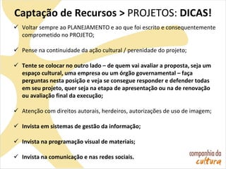 Captação de Recursos > PROJETOS: DICAS!
 Voltar sempre ao PLANEJAMENTO e ao que foi escrito e consequentemente
comprometido no PROJETO;
 Pense na continuidade da ação cultural / perenidade do projeto;
 Tente se colocar no outro lado – de quem vai avaliar a proposta, seja um
espaço cultural, uma empresa ou um órgão governamental – faça
perguntas nesta posição e veja se consegue responder e defender todas
em seu projeto, quer seja na etapa de apresentação ou na de renovação
ou avaliação final da execução;
 Atenção com direitos autorais, herdeiros, autorizações de uso de imagem;
 Invista em sistemas de gestão da informação;
 Invista na programação visual de materiais;
 Invista na comunicação e nas redes sociais.
 