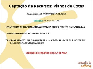 Captação de Recursos: Planos de Cotas
Regra essencial: PROPORCIONALIDADE!!
Exemplos: arquivo estudos
LISTAR TODAS AS CONTRAPARTIDAS POSSÍVEIS DO SEU PROJETO E MENSURÁ-LAS
FAZER BENCHMARK COM OUTROS PROJETOS
OBSERVAR PROJETOS CULTURAIS E SUAS PUBLICIDADES PARA CRIAR E INOVAR EM
BENEFÍCIOS AOS PATROCINADORES
MODELOS DE PROJETOS EM SALA DE AULA
 