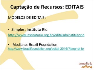Captação de Recursos: EDITAIS
MODELOS DE EDITAIS:
• Simples: Instituto Rio
http://www.institutorio.org.br/editaisdoinstitutorio
• Mediano: Brazil Foundation
http://www.brazilfoundation.org/edital-2016/?lang=pt-br
 