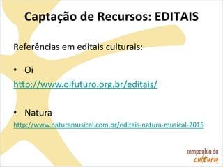 Captação de Recursos: EDITAIS
Referências em editais culturais:
• Oi
http://www.oifuturo.org.br/editais/
• Natura
http://www.naturamusical.com.br/editais-natura-musical-2015
 