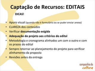 Captação de Recursos: EDITAIS
DICAS!
• Apuro visual (quando não é formulário ou se puder enviar anexo)
• CLAREZA dos conteúdos
• Verificar documentação exigida
• Adequação do projeto aos critérios do edital
• Metodologia e cronograma alinhados um com o outro e com
os prazos do edital
• Sempre retornar ao planejamento do projeto para verificar
alinhamento da proposta
• Revisões antes da entrega
 