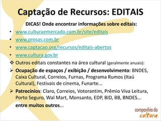 Captação de Recursos: EDITAIS
DICAS! Onde encontrar informações sobre editais:
• www.culturaemercado.com.br/site/editais
• www.prosas.com.br
• www.captacao.org/recursos/editais-abertos
• www.cultura.gov.br
 Outros editais constantes na área cultural (geralmente anuais):
 Ocupação de espaços / exibição / desenvolvimento: BNDES,
Caixa Cultural, Correios, Furnas, Programa Rumos (Itaú
Cultural), Festivais de cinema, Funarte...
 Patrocínios: Claro, Correios, Votorantim, Prêmio Viva Leitura,
Porto Seguro, Wal Mart, Monsanto, EDP, BID, BB, BNDES...
entre muitos outros...
 