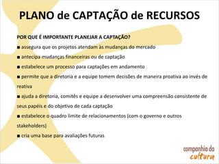 PLANO de CAPTAÇÃO de RECURSOS
POR QUE É IMPORTANTE PLANEJAR A CAPTAÇÃO?
■ assegura que os projetos atendam às mudanças do mercado
■ antecipa mudanças financeiras ou de captação
■ estabelece um processo para captações em andamento
■ permite que a diretoria e a equipe tomem decisões de maneira proativa ao invés de
reativa
■ ajuda a diretoria, comitês e equipe a desenvolver uma compreensão consistente de
seus papéis e do objetivo de cada captação
■ estabelece o quadro limite de relacionamentos (com o governo e outros
stakeholders)
■ cria uma base para avaliações futuras
 