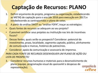 Captação de Recursos: PLANO
1. Definir orçamento do projeto, programa ou organização, estabelecendo
as META$ de captação para o ano (de 2016 para execução em 2017) e
estabelecendo as contrapartidas e plano de cotas.
2. A partir da análise SWOT ou “análise FOFA”, traçar as estratégias:
• Quais fontes de recursos se adequam ao seu projeto?
• É possível certificar seus projetos ou instituição nas leis de incentivos
fiscais?
• Dessas fontes, quais serão os prospects? Considerar: potencial de
investimento, prazo, localidade, segmento captado, público, alinhamento
de comunicação e marcas, histórico de patrocínios.
• Considerar: apoio da comunicação e assessoria de imprensa.
PARA CADA FONTE DE RECURSOS DESENVOLVER UM PLANO DE AÇÃO OU
LISTA DE PROSPECTS!
3. Considerar recursos humanos e materiais para o desenvolvimento do
plano (equipe, programação visual do sponsorkit e despesas de
representação).
 