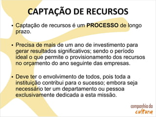 CAPTAÇÃO DE RECURSOS
• Captação de recursos é um PROCESSO de longo
prazo.
• Precisa de mais de um ano de investimento para
gerar resultados significativos; sendo o período
ideal o que permite o provisionamento dos recursos
no orçamento do ano seguinte das empresas.
• Deve ter o envolvimento de todos, pois toda a
instituição contribui para o sucesso; embora seja
necessário ter um departamento ou pessoa
exclusivamente dedicada a esta missão.
 