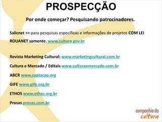 Por onde começar? Pesquisando patrocinadores.
Salicnet >> para pesquisas específicas e informações de projetos COM LEI
ROUANET somente. www.cultura.gov.br
Revista Marketing Cultural: www.marketingcultural.com.br
Cultura e Mercado / Editais www.culturaemercado.com.br
ABCR www.captacao.org
GIFE www.gife.org.br
ETHOS www.ethos.org.br
Prosas prosas.com.br
PROSPECÇÃO
 
