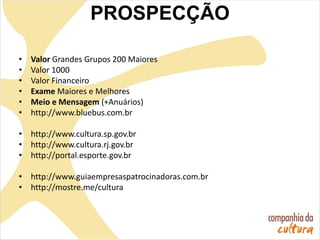 • Valor Grandes Grupos 200 Maiores
• Valor 1000
• Valor Financeiro
• Exame Maiores e Melhores
• Meio e Mensagem (+Anuários)
• http://www.bluebus.com.br
• http://www.cultura.sp.gov.br
• http://www.cultura.rj.gov.br
• http://portal.esporte.gov.br
• http://www.guiaempresaspatrocinadoras.com.br
• http://mostre.me/cultura
PROSPECÇÃO
 