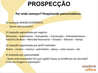 Por onde começar? Pesquisando patrocinadores.
1) Avaliação MACRO ECONÔMICA
- Quem está lucrando?
2) Captação segmentada por negócio:
Alimentos – Automóveis – Transportes – Construção – Eletroeletrônicos –
Indústria de Base – Mercado financeiros – Estatais – Telecom – Varejo.
3) Captação segmentada por perfil investidor:
Teatro – cinema – música – patrimônio – dança – artes visuais – etc.
4) Avaliação por oportunidade
- Quem está investindo? Em que região? Quais as tendências do mercado?
Crises de imagem e reputação?
PROSPECÇÃO
 