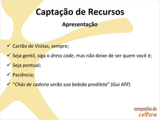 Captação de Recursos
Apresentação
 Cartão de Visitas, sempre;
 Seja gentil, siga o dress code, mas não deixe de ser quem você é;
 Seja pontual;
 Paciência;
 “Chás de cadeira serão sua bebida predileta” (Gui Afif)
 