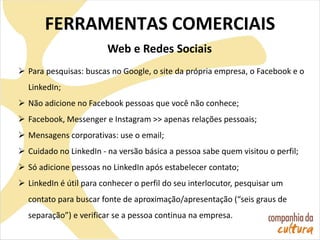 FERRAMENTAS COMERCIAIS
Web e Redes Sociais
 Para pesquisas: buscas no Google, o site da própria empresa, o Facebook e o
LinkedIn;
 Não adicione no Facebook pessoas que você não conhece;
 Facebook, Messenger e Instagram >> apenas relações pessoais;
 Mensagens corporativas: use o email;
 Cuidado no LinkedIn - na versão básica a pessoa sabe quem visitou o perfil;
 Só adicione pessoas no LinkedIn após estabelecer contato;
 LinkedIn é útil para conhecer o perfil do seu interlocutor, pesquisar um
contato para buscar fonte de aproximação/apresentação (“seis graus de
separação”) e verificar se a pessoa continua na empresa.
 