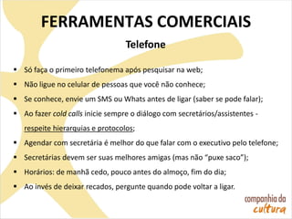Telefone
 Só faça o primeiro telefonema após pesquisar na web;
 Não ligue no celular de pessoas que você não conhece;
 Se conhece, envie um SMS ou Whats antes de ligar (saber se pode falar);
 Ao fazer cold calls inicie sempre o diálogo com secretários/assistentes -
respeite hierarquias e protocolos;
 Agendar com secretária é melhor do que falar com o executivo pelo telefone;
 Secretárias devem ser suas melhores amigas (mas não “puxe saco”);
 Horários: de manhã cedo, pouco antes do almoço, fim do dia;
 Ao invés de deixar recados, pergunte quando pode voltar a ligar.
FERRAMENTAS COMERCIAIS
 