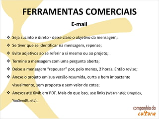 E-mail
 Seja sucinto e direto - deixe claro o objetivo da mensagem;
 Se tiver que se identificar na mensagem, repense;
 Evite adjetivos ao se referir a si mesmo ou ao projeto;
 Termine a mensagem com uma pergunta aberta;
 Deixe a mensagem “repousar” por, pelo menos, 2 horas. Então revise;
 Anexe o projeto em sua versão resumida, curta e bem impactante
visualmente, sem proposta e sem valor de cotas;
 Anexos até 6Mb em PDF. Mais do que isso, use links (WeTransfer, DropBox,
YouSendIt, etc).
FERRAMENTAS COMERCIAIS
 