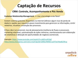Captação de Recursos
CRM: Controle, Acompanhamento e Pós Venda
Customer Relationship Management. >> Use a tecnologia a seu favor!
Existem sistemas gratuitos disponíveis na internet (oferece algum risco de perda de
dados) e opções que requerem pouco investimento para gerenciar as informações, emitir
relatórios, visualizar a evolução dos processos.
O foco não é só comercial, mas de planejamento (melhoria de fluxos e processos),
marketing relacional, automatização de ações rotineiras, monitoramento com elaboração
de estatísticas e detecção de oportunidades de negócios (comercial).
Exemplo: https://www.youtube.com/watch?v=ddOnvIKJSpE
http://www.siteexpress.com.br/s-mark?gclid=CMXa7MWZ-LsCFTJo7AodE2YA-g
 