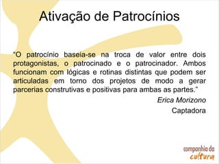 Ativação de Patrocínios
“O patrocínio baseia-se na troca de valor entre dois
protagonistas, o patrocinado e o patrocinador. Ambos
funcionam com lógicas e rotinas distintas que podem ser
articuladas em torno dos projetos de modo a gerar
parcerias construtivas e positivas para ambas as partes.”
Erica Morizono
Captadora
 