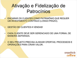 Ativação e Fidelização de
Patrocínios
• ENCARAR OS CLIENTES COMO PATRIMÔNIO QUE REQUER
UM INVESTIMENTO CONTÍNUO (LONGO PRAZO).
• GESTÃO DE CLIENTES # VENDAS!
• CADA CLIENTE DEVE SER GERENCIADO DE UMA FORMA, DE
MANEIRA SEPARADA.
• O SEU PROJETO PRECISA ALINHAR OFERTAS, PROCESSOS E
OPERAÇÕES PARA CRIAR VALOR.
 