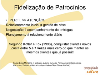 Fidelização de Patrocínios
• PERFIL >> ATENÇÃO!
Relacionamento inicial # gestão de crise
Negociação # acompanhamento de entregas
Planejamento # relacionamento diário
Segundo Kotler e Fox (1998), conquistar clientes novos
custa entre 5 a 7 vezes mais caro do que manter os
mesmos clientes que já possui!!
Fonte: Erica Morizono in slides de aula no curso de Formação em Captação de
Recursos / Cultura e Mercado (disponível no Slide Share do CeM)
 