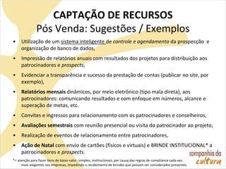 CAPTAÇÃO DE RECURSOS
Pós Venda: Sugestões / Exemplos
• Utilização de um sistema inteligente de controle e agendamento da prospecção e
organização de banco de dados,
• Impressão de relatórios anuais com resultados dos projetos para distribuição aos
patrocinadores e prospects,
• Evidenciar a transparência e sucesso da prestação de contas (publicar no site, por
exemplo),
• Relatórios mensais dinâmicos, por meio eletrônico (tipo mala direta), aos
patrocinadores: comunicando resultados e com enfoque em números, alcance e
superação de metas, etc.
• Convites e ingressos para relacionamento com os patrocinadores e conselheiros,
• Avaliações semestrais com reunião presencial ou visita do patrocinador ao projeto,
• Realização de eventos de relacionamento entre patrocinadores,
• Ação de Natal com envio de cartões (físicos e virtuais) e BRINDE INSTITUCIONAL* a
patrocinadores e prospects.
*= atenção para fazer itens de baixo valor, simples, institucionais, por causa das regras de compliance cada vez
mais exigentes nas empresas, impedindo o recebimento de brindes que possam ser considerados presentes.
 