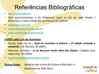 Referências Bibliográficas
• www.cultura.gov.br
• Sites governamentais e de Prefeituras (para as leis de cada Estado /
Município >> sites e blogs das secretarias de Cultura)
• www.ancine.gov.br
• www.culturaemercado.com.br
• www.marketingcultural.com.br
LIVROS sobre Leis de Incentivos:
• Cesnik, Fabio de Sá – Guia do Incentivo à Cultura – 2ª edição revisada e
ampliada / Ed. Manole, SP (2007)
• Menezes, Henilton – A Lei Rouanet muito além dos (f)atos / Edições Fons
Sapientiae, SP (2016)
• www.manualdopatrocinador.com.br
Outras fontes: Apostilas dos cursos do Cultura e Mercado >>
disponíveis no Slide Share.
 
