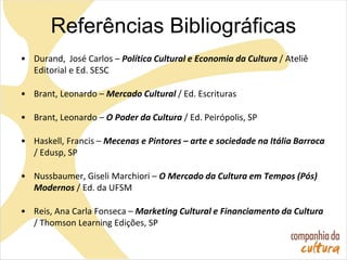 Referências Bibliográficas
• Durand, José Carlos – Política Cultural e Economia da Cultura / Ateliê
Editorial e Ed. SESC
• Brant, Leonardo – Mercado Cultural / Ed. Escrituras
• Brant, Leonardo – O Poder da Cultura / Ed. Peirópolis, SP
• Haskell, Francis – Mecenas e Pintores – arte e sociedade na Itália Barroca
/ Edusp, SP
• Nussbaumer, Giseli Marchiori – O Mercado da Cultura em Tempos (Pós)
Modernos / Ed. da UFSM
• Reis, Ana Carla Fonseca – Marketing Cultural e Financiamento da Cultura
/ Thomson Learning Edições, SP
 