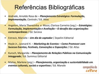 • Andrade, Arnaldo Rosa de – Planejamento Estratégico: Formulação,
Implementação, Controle / Ed. Atlas
• Angeloni, Maria Therezinha e Mussi, Clarissa Carneiro (org.) – Estratégias:
Formulação, Implementação e Avaliação – O desafio das organizações
contemporâneas / Ed. Saraiva
• Estraviz, Marcelo – Um dia de captador / Zepelini Editorial
• Hoyle Jr., Leonard H. – Marketing de Eventos – Como Promover com
Sucesso Eventos, Festivais, Convenções e Exposições / Ed. Atlas
• Kunsch, Margarida – Planejamento de Relações Públicas na Comunicação
Integgrada / Ed. Summus Editorial
• Matias, Marlene (org.) – Planejamento, organização e sustentabilidade em
eventos culturais, sociais e esportivos / Ed. Manole
Referências Bibliográficas
 