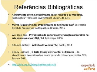 Referências Bibliográficas
• Alinhamento entre o Investimento Social Privado e os Negócios,
Publicações “Temas do Investimento Social”, do GIFE
• Marco Regulatório das Organizações da Sociedade Civil, Secretaria
Geral da Presidência da República, Brasília, 2015
• Wu, Chin-Tao – Privatização da Cultura: a intervenção corporativa na
arte desde os anos 1980 / Ed. Boitempo, 2006
• Gitomer, Jeffrey – A Bíblia de Vendas / M. Books, 2011
• Disney Institute – O Jeito Disney de Encantar os Clientes – do
atendimento excepcional ao nunca parar de crescer e acreditar / Ed.
Saraiva, 2011
• http://idis.org.br/pesquisadoacaobrasil/
 