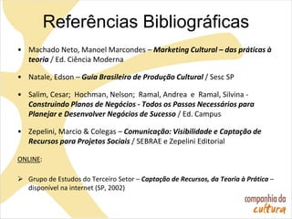 • Machado Neto, Manoel Marcondes – Marketing Cultural – das práticas à
teoria / Ed. Ciência Moderna
• Natale, Edson – Guia Brasileiro de Produção Cultural / Sesc SP
• Salim, Cesar; Hochman, Nelson; Ramal, Andrea e Ramal, Silvina -
Construindo Planos de Negócios - Todos os Passos Necessários para
Planejar e Desenvolver Negócios de Sucesso / Ed. Campus
• Zepelini, Marcio & Colegas – Comunicação: Visibilidade e Captação de
Recursos para Projetos Sociais / SEBRAE e Zepelini Editorial
ONLINE:
 Grupo de Estudos do Terceiro Setor – Captação de Recursos, da Teoria à Prática –
disponível na internet (SP, 2002)
Referências Bibliográficas
 