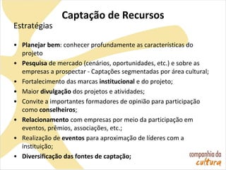 Captação de Recursos
Estratégias
• Planejar bem: conhecer profundamente as características do
projeto
• Pesquisa de mercado (cenários, oportunidades, etc.) e sobre as
empresas a prospectar - Captações segmentadas por área cultural;
• Fortalecimento das marcas institucional e do projeto;
• Maior divulgação dos projetos e atividades;
• Convite a importantes formadores de opinião para participação
como conselheiros;
• Relacionamento com empresas por meio da participação em
eventos, prêmios, associações, etc.;
• Realização de eventos para aproximação de líderes com a
instituição;
• Diversificação das fontes de captação;
 