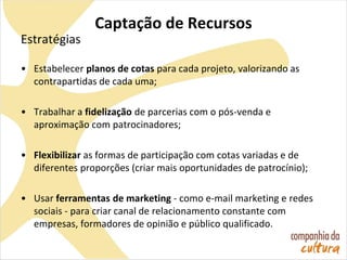 Captação de Recursos
Estratégias
• Estabelecer planos de cotas para cada projeto, valorizando as
contrapartidas de cada uma;
• Trabalhar a fidelização de parcerias com o pós-venda e
aproximação com patrocinadores;
• Flexibilizar as formas de participação com cotas variadas e de
diferentes proporções (criar mais oportunidades de patrocínio);
• Usar ferramentas de marketing - como e-mail marketing e redes
sociais - para criar canal de relacionamento constante com
empresas, formadores de opinião e público qualificado.
 