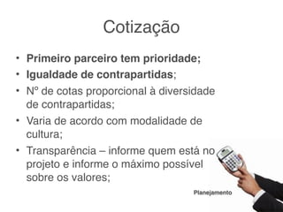 Cotização
• Primeiro parceiro tem prioridade;
• Igualdade de contrapartidas;
• Nº de cotas proporcional à diversidade
  de contrapartidas;
• Varia de acordo com modalidade de
  cultura;
• Transparência – informe quem está no
  projeto e informe o máximo possível
  sobre os valores;
                                   Planejamento
 