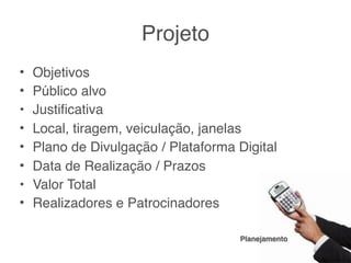Projeto
•
•   Objetivos estou aqui?
    Por que eu
•
•   Público alvoé dirigido?
    Para quem
•
•   Justiﬁcativa
    Por que é importante?
•
•   Local, vai acontecer?
    Onde tiragem, veiculação, janelas
•
•   Plano de Divulgação / Plataforma Digital
    Como chegará até o público (ou o contrário)?
•
•   Data de Realização / Prazos
    Quando?
•
•   Valor Total
    Quanto?
•
•   Realizadores e Patrocinadores
    Quem?

                                     Planejamento
 