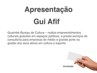 Apresentação
                      Gui Aﬁf
!
! Guaimbé Bureau de Cultura – realiza empreendimentos
  culturais gratuitos em espaços públicos, e presta serviços de
  consultoria para empresas de médio e grande porte na
  gestão dos seus ativos em cultura e esporte.




                                            Introdução
 