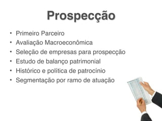 Prospecção
• Primeiro Parceiro
• Avaliação Macroeconômica
• Seleção de empresas para prospecção
• Estudo de balanço patrimonial
• Histórico e política de patrocínio
• Segmentação por ramo de atuação
 