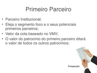 Primeiro Parceiro
• Parceiro Institucional;
• Eleja o segmento foco e o seus potenciais
  primeiros parceiros;
• Valor da cota baseado no VMV;
• O valor do patrocínio do primeiro parceiro ditará
  o valor de todos os outros patrocínios;




                                        Prospecção
 