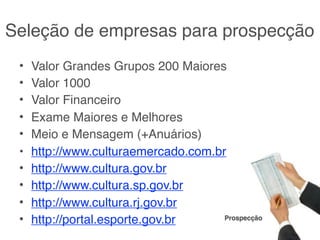 Seleção de empresas para prospecção
 •   Valor Grandes Grupos 200 Maiores
 •   Valor 1000
 •   Valor Financeiro
 •   Exame Maiores e Melhores
 •   Meio e Mensagem (+Anuários)
 •   http://www.culturaemercado.com.br
 •   http://www.cultura.gov.br
 •   http://www.cultura.sp.gov.br
 •   http://www.cultura.rj.gov.br
 •   http://portal.esporte.gov.br     Prospecção
 