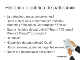 Histórico e política de patrocínio
• Já patrocinou meus concorrentes?
• Onde cultura está subordinada? Instituto?
  Marketing? Relações Corporativas? Filiais?
• Qual o histórico de patrocínio? Teatro? Cinema?
  Música? Dança? Educação?
• Há edital?
• Há política de patrocínios? Qual?
• Há consultores, agências, agentes externos?
• Quem é o responsável por cultura?
                                     Prospecção
 