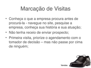 Marcação de Visitas
• Conheça o que a empresa procura antes de
  procurá-la - navegue no site, pesquise a
  empresa, conheça sua história e sua atuação;
• Não tenha receio de enviar prospecto;
• Primeira visita, priorize o agendamento com o
  tomador de decisão – mas não passe por cima
  de ninguém;




                                 Vendas
 