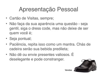 Apresentação Pessoal
• Cartão de Visitas, sempre;
• Não faça da sua aparência uma questão - seja
  gentil, siga o dress code, mas não deixe de ser
  quem você é;
• Seja pontual;
• Paciência, repita isso como um mantra. Chás de
  cadeira serão sua bebida predileta;
• Não dê ou envie presentes valiosos. É
  deselegante e pode constranger.

                                  Vendas
 