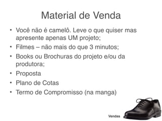 Material de Venda
• Você não é camelô. Leve o que quiser mas
  apresente apenas UM projeto;
• Filmes – não mais do que 3 minutos;
• Books ou Brochuras do projeto e/ou da
  produtora;
• Proposta
• Plano de Cotas
• Termo de Compromisso (na manga)


                                Vendas
 