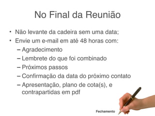 No Final da Reunião
• Não levante da cadeira sem uma data;
• Envie um e-mail em até 48 horas com:
  – Agradecimento
  – Lembrete do que foi combinado
  – Próximos passos
  – Conﬁrmação da data do próximo contato
  – Apresentação, plano de cota(s), e
    contrapartidas em pdf


                             Fechamento
 