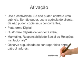 Ativação
• Use a criatividade. Se não puder, contrate uma
  agência. Se não puder, use a agência do cliente.
  Se não puder, copie seus concorrentes;
• Plataforma Digital
• Customize depois de vender a idéia;
• Marketing, Responsabilidade Social ou Relações
  Institucionais?
• Observe a igualdade de contrapartidas entre
  patrocinadores;

                               Fechamento
 