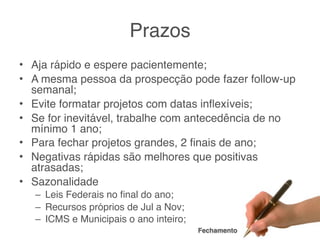 Prazos
• Aja rápido e espere pacientemente;
• A mesma pessoa da prospecção pode fazer follow-up
  semanal;
• Evite formatar projetos com datas inﬂexíveis;
• Se for inevitável, trabalhe com antecedência de no
  mínimo 1 ano;
• Para fechar projetos grandes, 2 ﬁnais de ano;
• Negativas rápidas são melhores que positivas
  atrasadas;
• Sazonalidade
   – Leis Federais no ﬁnal do ano;
   – Recursos próprios de Jul a Nov;
   – ICMS e Municipais o ano inteiro;
                                        Fechamento
 