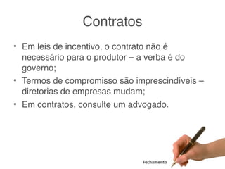 Contratos
• Em leis de incentivo, o contrato não é
  necessário para o produtor – a verba é do
  governo;
• Termos de compromisso são imprescindíveis –
  diretorias de empresas mudam;
• Em contratos, consulte um advogado.




                              Fechamento
 