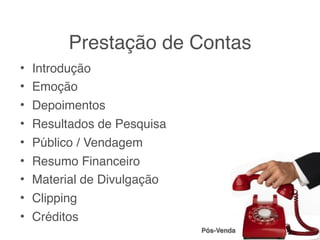 Prestação de Contas
• Introdução
• Emoção
• Depoimentos
• Resultados de Pesquisa
• Público / Vendagem
• Resumo Financeiro
• Material de Divulgação
• Clipping
• Créditos
                           Pós-Venda
 