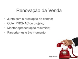 Renovação da Venda
• Junto com a prestação de contas;
• Obter PRONAC do projeto;
• Montar apresentação resumida;
• Parceria - este é o momento.




                               Pós-Venda
 