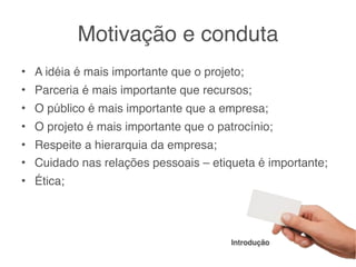 Motivação e conduta
• A idéia é mais importante que o projeto;
• Parceria é mais importante que recursos;
• O público é mais importante que a empresa;
• O projeto é mais importante que o patrocínio;
• Respeite a hierarquia da empresa;
• Cuidado nas relações pessoais – etiqueta é importante;
• Ética;




                                       Introdução
 