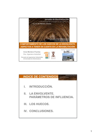 1
COMPORTAMIENTO DE LOS HUECOS DE LA ENVOLVENTE.COMPORTAMIENTO DE LOS HUECOS DE LA ENVOLVENTE.
ASPECTOS A TENER EN CUENTA EN LA REHABILITACIÓNASPECTOS A TENER EN CUENTA EN LA REHABILITACIÓN
Escuela de Ingenierías Industriales
Universidad de Extremadura
ASPECTOS A TENER EN CUENTA EN LA REHABILITACIÓNASPECTOS A TENER EN CUENTA EN LA REHABILITACIÓN..
Irene Montero Puertas
Dra. Ingeniera Industrial
Cáceres, 12 de febrero de 2015
Eficiencia Energética en la Edificación
INDICE DE CONTENIDOS
I. INTRODUCCIÓN.
II. LA ENVOLVENTE.
PARÁMETROS DE INFLUENCIA.
III LOS HUECOS
2
III. LOS HUECOS.
IV. CONCLUSIONES.
 