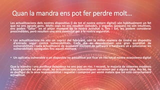 Quan la mandra ens pot fer perdre molt…
Les actualitzacions dels nostres dispositius (i de tot el nostre entorn digital) són habitualment un fet
que no ens agrada gens. Molts cops no ens resulten còmodes, a vegades (poques) no són intuïtives,
ens poden “tallar” en el pitjor moment de la nostra activitat o, fins i tot, les podem considerar
prescindibles, però resulten una eina essencial per a la nostra seguretat.
• Les actualitzacions no són un caprici del fabricant, són la millor manera de tindre un dispositiu
d’entrada segur contra vulnerabilitats. Cada dia es descobreixen una gran quantitat de
vulnerabilitats i cada actualització de qualsevol element de software o hardware ve a solucionar les
vulnerabilitats conegudes fins aquell moment
• Un aplicatiu vulnerable o un dispositiu no actualitzat pot ficar en risc tot el nostre ecosistema digital
Que la mandra i una perillosa deixadesa no ens posi en risc. I recordi, la majoria de sistemes moderns
o faran gairebé tot per vostè, les actualitzacions automàtiques serveixen per a alguna cosa. Ara bé, no
es deslligui de la seva responsabilitat i segueixi i comprovi per vostè mateix que tot està correctament
actualitzat.
 